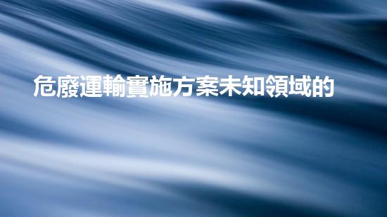 危廢運輸實施方案未知領域的突破：探索未來化工的前沿挑戰(zhàn)與可能性