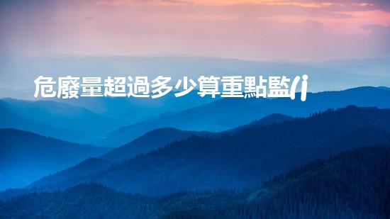 危廢量超過多少算重點監(jiān)管單位革新未來：探索化工領(lǐng)域的前沿技術(shù)